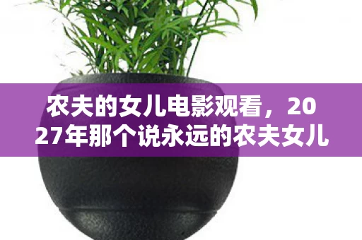 农夫的女儿电影观看,2027年那个说永远的农夫女儿,如今头像灰了,鼻子一酸 农夫的女儿电影观看,2027年那个说永远的农夫女儿,如今头像灰了,鼻子一酸