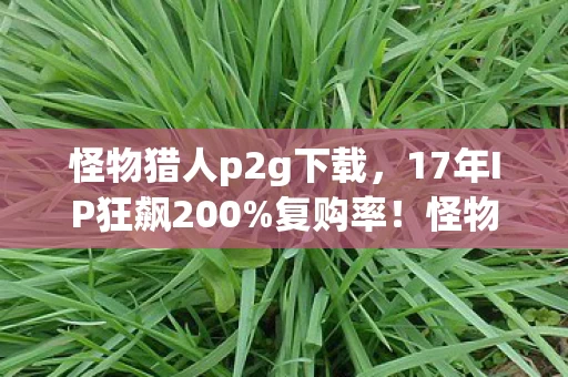 怪物猎人p2g下载,17年IP狂飙200%复购率!怪物猎人p2用冷饭炒出300亿新蓝海,老玩家集体破防 怪物猎人p2g下载,17年IP狂飙200%复购率!怪物猎人p2用冷饭炒出300亿新蓝海,老玩家集体破防