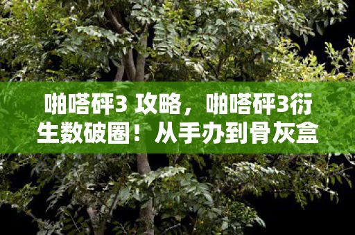 啪嗒砰3 攻略,啪嗒砰3衍生数破圈!从手办到骨灰盒,败家玩家的意想不到人生 啪嗒砰3 攻略,啪嗒砰3衍生数破圈!从手办到骨灰盒,败家玩家的意想不到人生