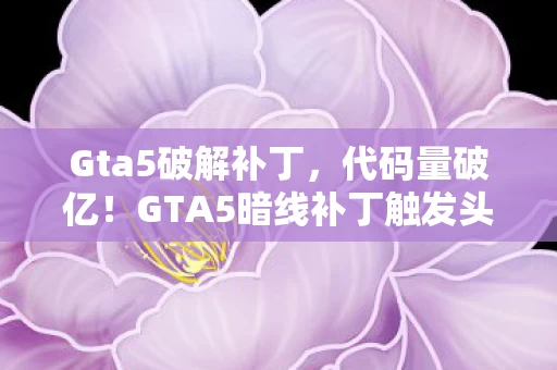 Gta5破解补丁,代码量破亿!GTA5暗线补丁触发头皮发麻的赛博生存法则 Gta5破解补丁,代码量破亿!GTA5暗线补丁触发头皮发麻的赛博生存法则