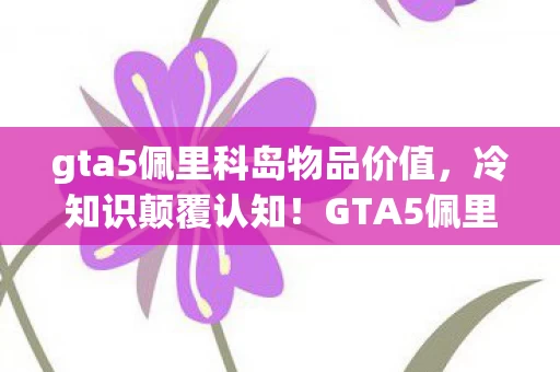 gta5佩里科岛物品价值,冷知识颠覆认知!GTA5佩里科岛这些设定让我目瞪口呆十年! gta5佩里科岛物品价值,冷知识颠覆认知!GTA5佩里科岛这些设定让我目瞪口呆十年!