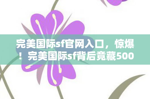 完美国际sf官网入口,惊爆!完美国际sf背后竟藏500万隐情,真相让人吓一跳! 完美国际sf官网入口,惊爆!完美国际sf背后竟藏500万隐情,真相让人吓一跳!