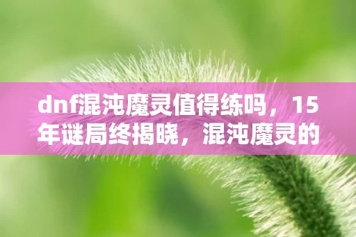 dnf混沌魔灵值得练吗,15年谜局终揭晓,混沌魔灵的眼泪,为何让百万玩家泪目? dnf混沌魔灵值得练吗,15年谜局终揭晓,混沌魔灵的眼泪,为何让百万玩家泪目?