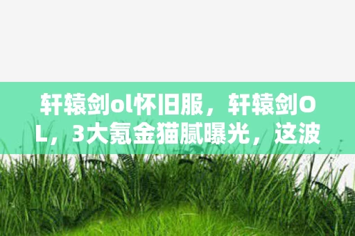 轩辕剑ol怀旧服,轩辕剑OL,3大氪金猫腻曝光,这波操作让人直呼上头到心碎! 轩辕剑ol怀旧服,轩辕剑OL,3大氪金猫腻曝光,这波操作让人直呼上头到心碎!
