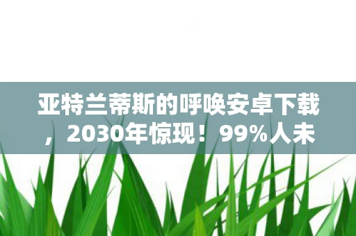 亚特兰蒂斯的呼唤安卓下载,2030年惊现!99%人未察觉的亚特兰蒂斯真相,你敢直面吗? 亚特兰蒂斯的呼唤安卓下载,2030年惊现!99%人未察觉的亚特兰蒂斯真相,你敢直面吗?