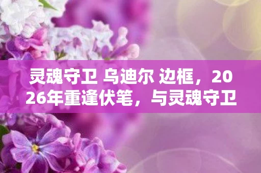 灵魂守卫 乌迪尔 边框,2026年重逢伏笔,与灵魂守卫乌迪尔的羁绊,如今想起鼻子一酸 灵魂守卫 乌迪尔 边框,2026年重逢伏笔,与灵魂守卫乌迪尔的羁绊,如今想起鼻子一酸