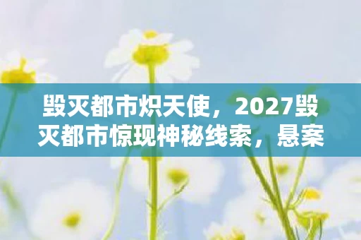 毁灭都市炽天使,2027毁灭都市惊现神秘线索,悬案背后藏着毛骨悚然真相 毁灭都市炽天使,2027毁灭都市惊现神秘线索,悬案背后藏着毛骨悚然真相