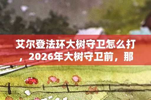艾尔登法环大树守卫怎么打,2026年大树守卫前,那句等你成了我鼻子一酸的伏笔 艾尔登法环大树守卫怎么打,2026年大树守卫前,那句等你成了我鼻子一酸的伏笔