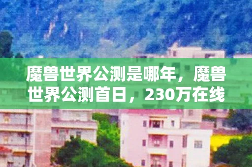 魔兽世界公测是哪年,魔兽世界公测首日,230万在线暴打行业预期,老IP竟成Z世代新刚需? 魔兽世界公测是哪年,魔兽世界公测首日,230万在线暴打行业预期,老IP竟成Z世代新刚需?