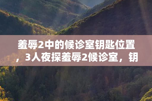 羞辱2中的候诊室钥匙位置，3人夜探羞辱2候诊室，钥匙藏办公室的离谱疑点，老炮当场笑崩