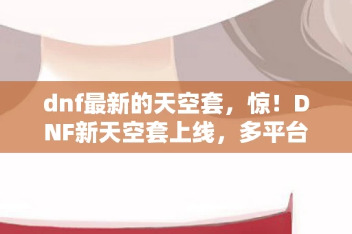 dnf最新的天空套,惊!DNF新天空套上线,多平台实测数据竟差300%?玩家集体破防! dnf最新的天空套,惊!DNF新天空套上线,多平台实测数据竟差300%?玩家集体破防!