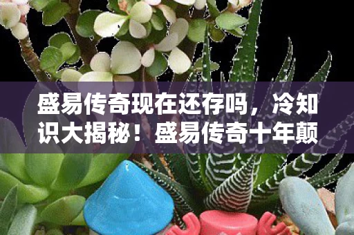 盛易传奇现在还存吗,冷知识大揭秘!盛易传奇十年颠覆认知,真相让你目瞪口呆! 盛易传奇现在还存吗,冷知识大揭秘!盛易传奇十年颠覆认知,真相让你目瞪口呆!
