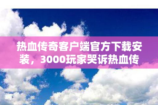 热血传奇客户端官方下载安装,3000玩家哭诉热血传奇下载疑云,这波操作我绷不住了! 热血传奇客户端官方下载安装,3000玩家哭诉热血传奇下载疑云,这波操作我绷不住了!