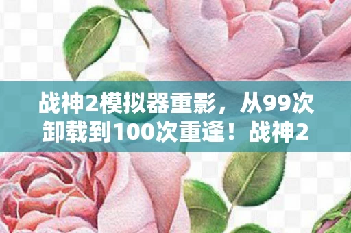战神2模拟器重影,从99次卸载到100次重逢!战神2模拟器竟让我在2027年破防了? 战神2模拟器重影,从99次卸载到100次重逢!战神2模拟器竟让我在2027年破防了?