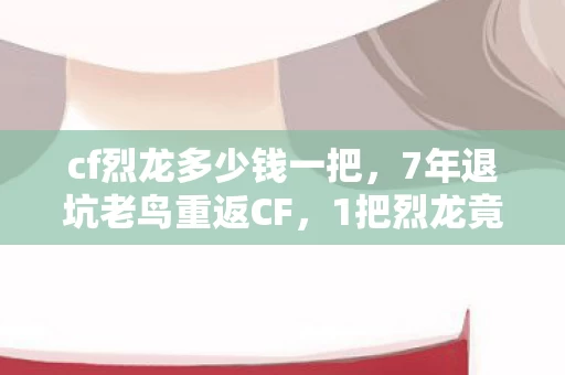cf烈龙多少钱一把,7年退坑老鸟重返CF,1把烈龙竟让我体验到300%的震撼! cf烈龙多少钱一把,7年退坑老鸟重返CF,1把烈龙竟让我体验到300%的震撼!
