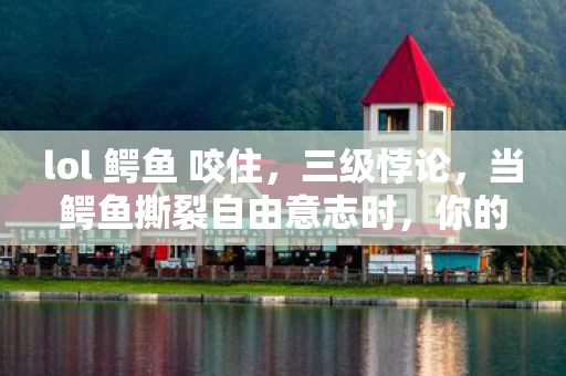 lol 鳄鱼 咬住,三级悖论,当鳄鱼撕裂自由意志时,你的抽卡选择是宿命还是闹剧? lol 鳄鱼 咬住,三级悖论,当鳄鱼撕裂自由意志时,你的抽卡选择是宿命还是闹剧?