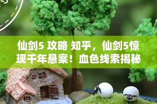 仙剑5 攻略 知乎,仙剑5惊现千年悬案!血色线索揭秘,毛骨悚然自掘坟墓真相 仙剑5 攻略 知乎,仙剑5惊现千年悬案!血色线索揭秘,毛骨悚然自掘坟墓真相