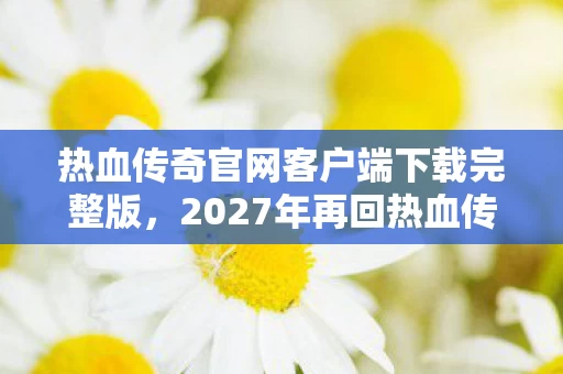 热血传奇官网客户端下载完整版,2027年再回热血传奇官网,那些伏笔终成遗憾,鼻子一酸想起你 热血传奇官网客户端下载完整版,2027年再回热血传奇官网,那些伏笔终成遗憾,鼻子一酸想起你