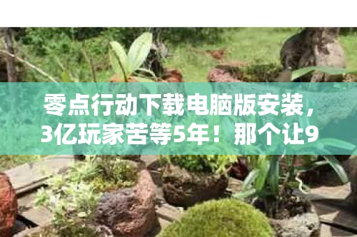 零点行动下载电脑版安装,3亿玩家苦等5年!那个让90后泪目的男人,终于带着零点行动回来了 零点行动下载电脑版安装,3亿玩家苦等5年!那个让90后泪目的男人,终于带着零点行动回来了