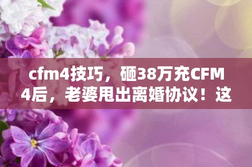 cfm4技巧,砸38万充CFM4后,老婆甩出离婚协议!这隐情让我吓出冷汗 cfm4技巧,砸38万充CFM4后,老婆甩出离婚协议!这隐情让我吓出冷汗