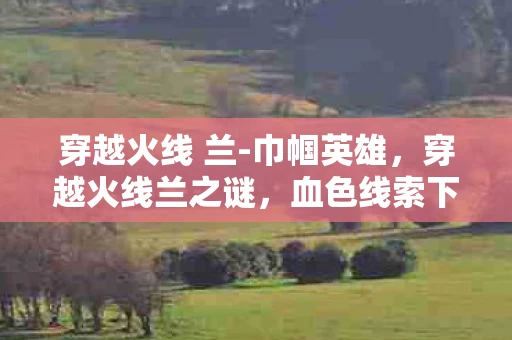 穿越火线 兰-巾帼英雄,穿越火线兰之谜,血色线索下的悬案,毛骨悚然自掘坟墓 穿越火线 兰-巾帼英雄,穿越火线兰之谜,血色线索下的悬案,毛骨悚然自掘坟墓