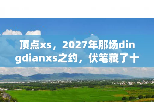 顶点xs,2027年那场dingdianxs之约,伏笔藏了十年,如今想起鼻子一酸 顶点xs,2027年那场dingdianxs之约,伏笔藏了十年,如今想起鼻子一酸