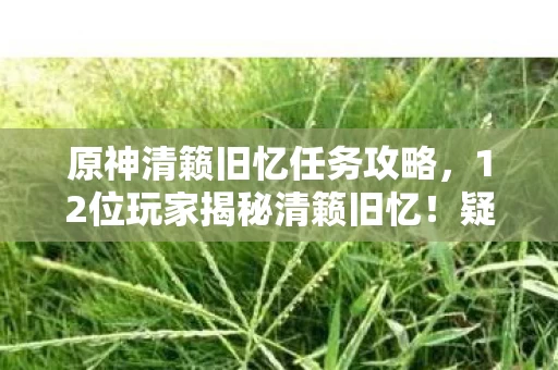 原神清籁旧忆任务攻略,12位玩家揭秘清籁旧忆!疑点重重,这真相让人绷不住了! 原神清籁旧忆任务攻略,12位玩家揭秘清籁旧忆!疑点重重,这真相让人绷不住了!