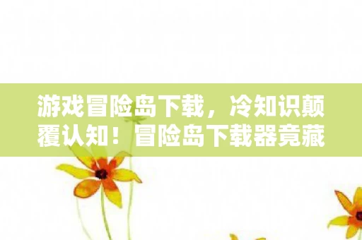 游戏冒险岛下载，冷知识颠覆认知！冒险岛下载器竟藏惊天秘密，玩家目瞪口呆！