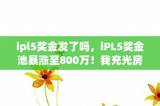 ipl5奖金发了吗，iPL5奖金池暴涨至800万！我充光房款后，老婆甩来的离婚协议吓我一跳
