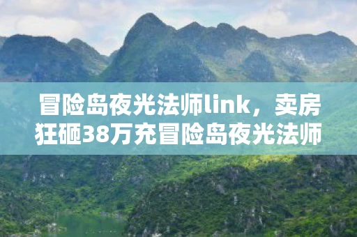 冒险岛夜光法师link，卖房狂砸38万充冒险岛夜光法师，离婚协议背后藏惊天隐情！