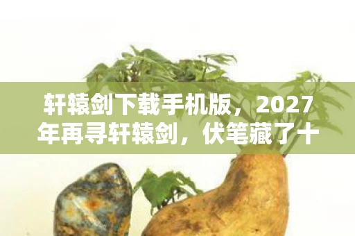 轩辕剑下载手机版，2027年再寻轩辕剑，伏笔藏了十五年，鼻子一酸谁还在？