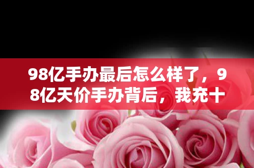 98亿手办最后怎么样了,98亿天价手办背后,我充十万才懂,这隐情真让人吓一跳! 98亿手办最后怎么样了,98亿天价手办背后,我充十万才懂,这隐情真让人吓一跳!
