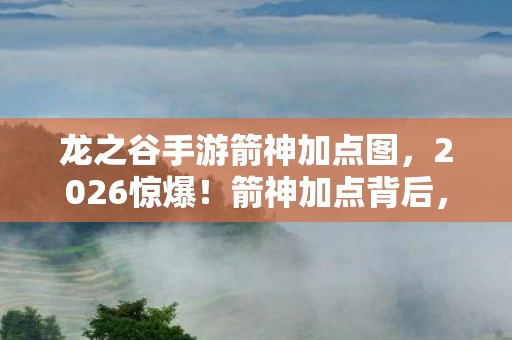龙之谷手游箭神加点图，2026惊爆！箭神加点背后，那些旧情如刀，鼻子一酸忆往昔