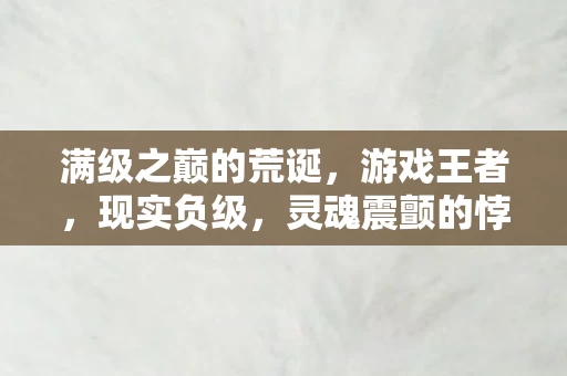 满级之巅的荒诞,游戏王者,现实负级,灵魂震颤的悖论人生 满级之巅的荒诞,游戏王者,现实负级,灵魂震颤的悖论人生