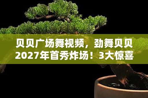 贝贝广场舞视频,劲舞贝贝2027年首秀炸场!3大惊喜竟让百万粉丝集体泪崩? 贝贝广场舞视频,劲舞贝贝2027年首秀炸场!3大惊喜竟让百万粉丝集体泪崩?