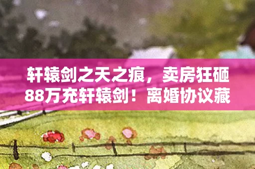 轩辕剑之天之痕,卖房狂砸88万充轩辕剑!离婚协议藏惊天隐情,吓到腿软! 轩辕剑之天之痕,卖房狂砸88万充轩辕剑!离婚协议藏惊天隐情,吓到腿软!