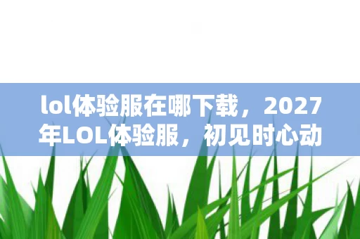 lol体验服在哪下载,2027年LOL体验服,初见时心动,离别时鼻子一酸,伏笔里藏着谁? lol体验服在哪下载,2027年LOL体验服,初见时心动,离别时鼻子一酸,伏笔里藏着谁?