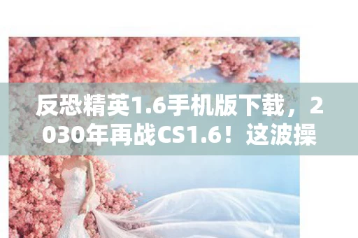 反恐精英1.6手机版下载,2030年再战CS1.6!这波操作竟让90后集体破防? 反恐精英1.6手机版下载,2030年再战CS1.6!这波操作竟让90后集体破防?