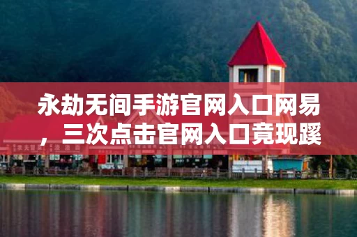 永劫无间手游官网入口网易，三次点击官网入口竟现蹊跷，真相揭晓后背发凉！