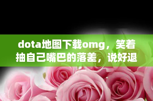 dota地图下载omg，笑着抽自己嘴巴的落差，说好退坑却下载地图，真相让人笑着哭了