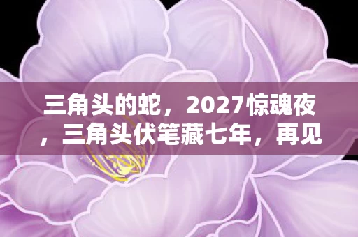三角头的蛇,2027惊魂夜,三角头伏笔藏七年,再见时鼻子一酸泪满衫 三角头的蛇,2027惊魂夜,三角头伏笔藏七年,再见时鼻子一酸泪满衫