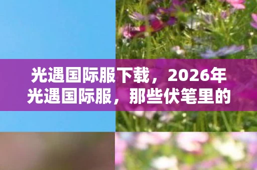 光遇国际服下载，2026年光遇国际服，那些伏笔里的约定，如今读来为何鼻子一酸？
