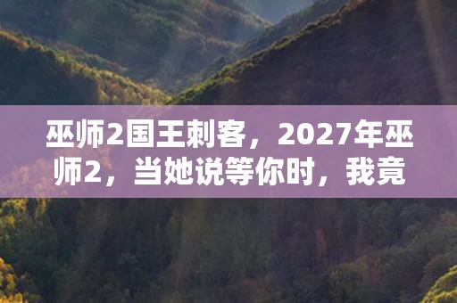 巫师2国王刺客,2027年巫师2,当她说等你时,我竟不知这是双向的孤独伏笔 巫师2国王刺客,2027年巫师2,当她说等你时,我竟不知这是双向的孤独伏笔