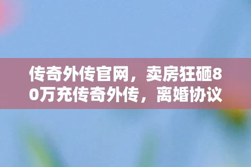 传奇外传官网,卖房狂砸80万充传奇外传,离婚协议藏惊天隐情,吓你一跳! 传奇外传官网,卖房狂砸80万充传奇外传,离婚协议藏惊天隐情,吓你一跳!