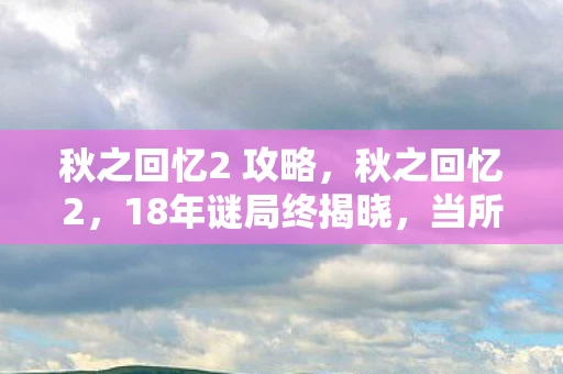 秋之回忆2 攻略,秋之回忆2,18年谜局终揭晓,当所有角色死亡时间线撞上泪目真相 秋之回忆2 攻略,秋之回忆2,18年谜局终揭晓,当所有角色死亡时间线撞上泪目真相