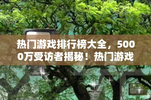 热门游戏排行榜大全，5000万受访者揭秘！热门游戏排行榜疑点重重，玩家集体绷不住了！