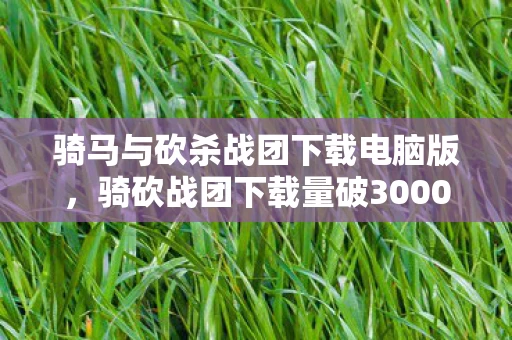 骑马与砍杀战团下载电脑版,骑砍战团下载量破3000万+!从冷兵器战场到破圈顶流,这波联动太意想不到 骑马与砍杀战团下载电脑版,骑砍战团下载量破3000万+!从冷兵器战场到破圈顶流,这波联动太意想不到