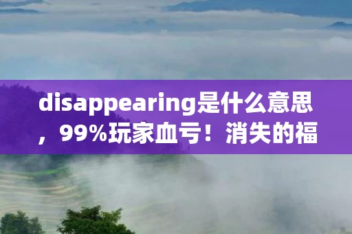 disappearing是什么意思,99%玩家血亏!消失的福利背后藏着108种氪金猫腻,这波操作太上头 disappearing是什么意思,99%玩家血亏!消失的福利背后藏着108种氪金猫腻,这波操作太上头