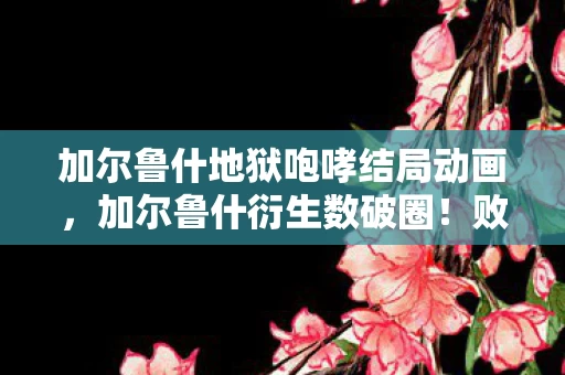 加尔鲁什地狱咆哮结局动画,加尔鲁什衍生数破圈!败家玩家用周边堆出意想不到的地狱生活 加尔鲁什地狱咆哮结局动画,加尔鲁什衍生数破圈!败家玩家用周边堆出意想不到的地狱生活