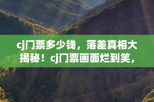 cj门票多少钱，落差真相大揭秘！cj门票画面烂到笑，笑着笑着却哭了……